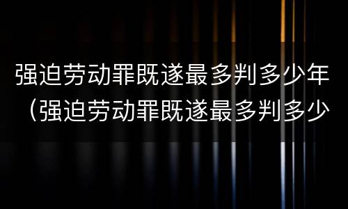 强迫劳动罪既遂最多判多少年（强迫劳动罪既遂最多判多少年呢）