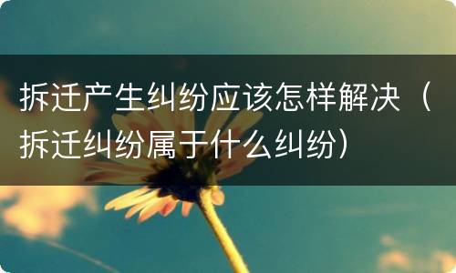 拆迁产生纠纷应该怎样解决（拆迁纠纷属于什么纠纷）