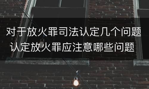 对于放火罪司法认定几个问题 认定放火罪应注意哪些问题