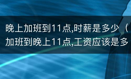 晚上加班到11点,时薪是多少（加班到晚上11点,工资应该是多少）