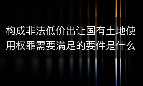 构成非法低价出让国有土地使用权罪需要满足的要件是什么