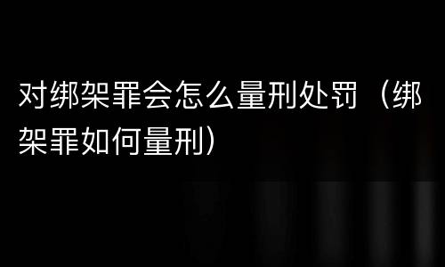 对绑架罪会怎么量刑处罚（绑架罪如何量刑）