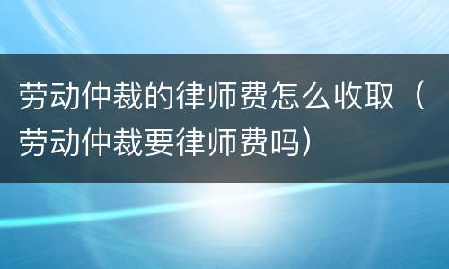 劳动仲裁的律师费怎么收取（劳动仲裁要律师费吗）