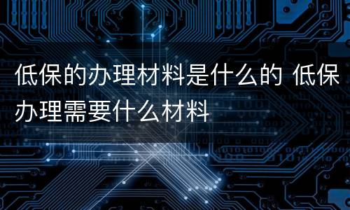 低保的办理材料是什么的 低保办理需要什么材料