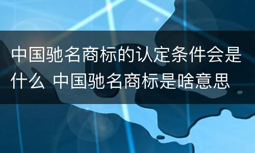 中国驰名商标的认定条件会是什么 中国驰名商标是啥意思
