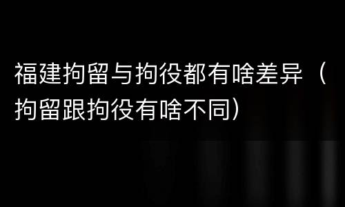 福建拘留与拘役都有啥差异（拘留跟拘役有啥不同）