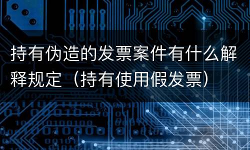持有伪造的发票案件有什么解释规定（持有使用假发票）