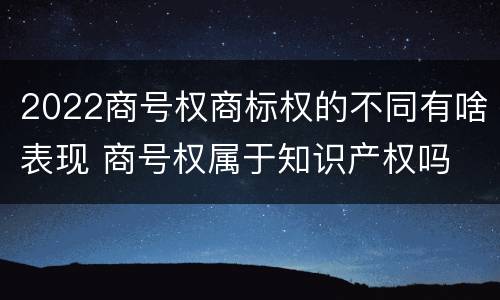 2022商号权商标权的不同有啥表现 商号权属于知识产权吗