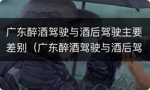 广东醉酒驾驶与酒后驾驶主要差别（广东醉酒驾驶与酒后驾驶主要差别在哪）