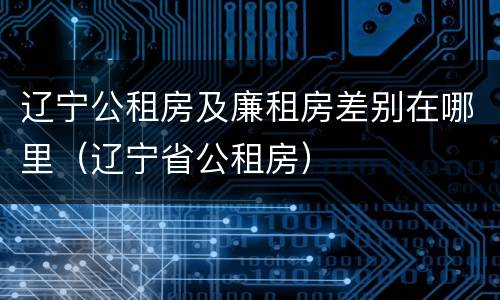 辽宁公租房及廉租房差别在哪里（辽宁省公租房）