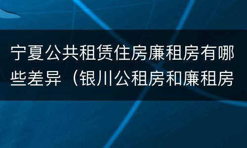 宁夏公共租赁住房廉租房有哪些差异（银川公租房和廉租房的区别）