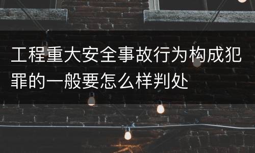 工程重大安全事故行为构成犯罪的一般要怎么样判处