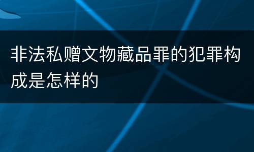 非法私赠文物藏品罪的犯罪构成是怎样的