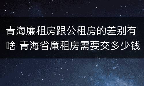 青海廉租房跟公租房的差别有啥 青海省廉租房需要交多少钱