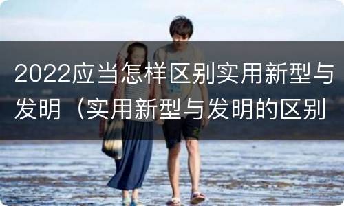 2022应当怎样区别实用新型与发明（实用新型与发明的区别是什么）