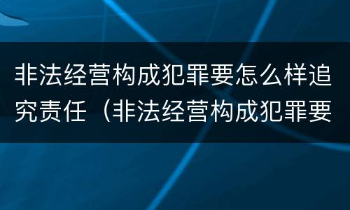 非法经营构成犯罪要怎么样追究责任（非法经营构成犯罪要怎么样追究责任呢）
