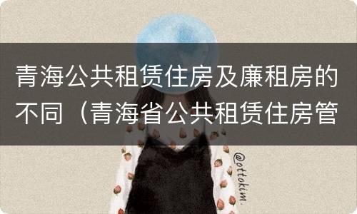 青海公共租赁住房及廉租房的不同（青海省公共租赁住房管理办法）