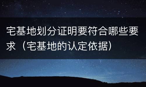 宅基地划分证明要符合哪些要求(宅基地的认定依据)