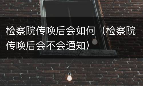 检察院传唤后会如何(检察院传唤后会不会通知)