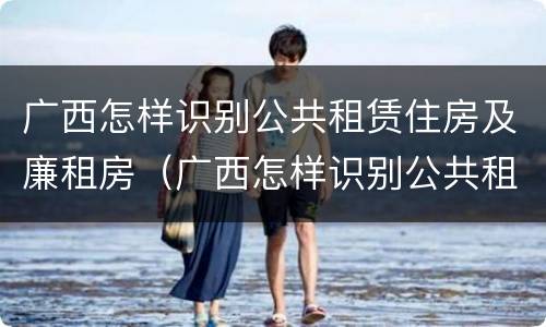 广西怎样识别公共租赁住房及廉租房（广西怎样识别公共租赁住房及廉租房的真假）