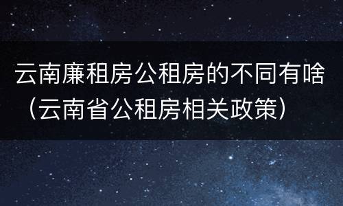 云南廉租房公租房的不同有啥（云南省公租房相关政策）
