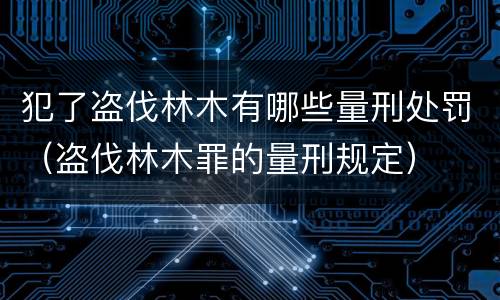 犯了盗伐林木有哪些量刑处罚（盗伐林木罪的量刑规定）