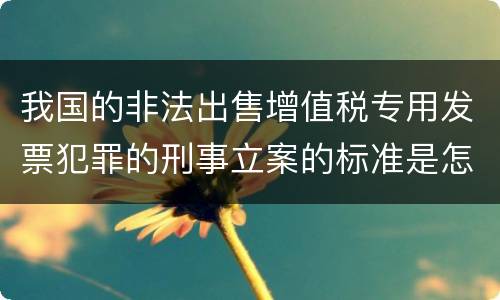我国的非法出售增值税专用发票犯罪的刑事立案的标准是怎样的