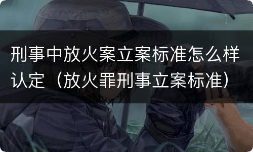 刑事中放火案立案标准怎么样认定（放火罪刑事立案标准）