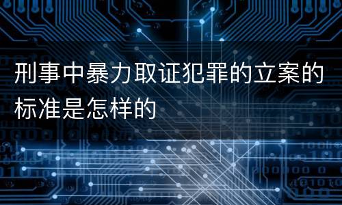 刑事中暴力取证犯罪的立案的标准是怎样的