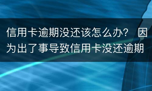 信用卡逾期没还该怎么办？ 因为出了事导致信用卡没还逾期严重怎么办