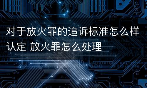 对于放火罪的追诉标准怎么样认定 放火罪怎么处理