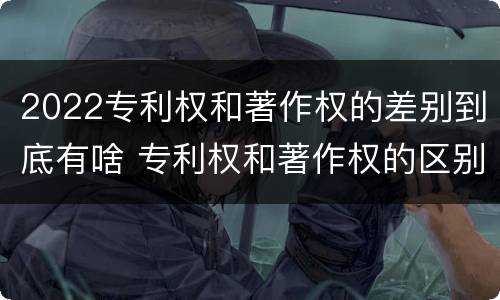 2022专利权和著作权的差别到底有啥 专利权和著作权的区别