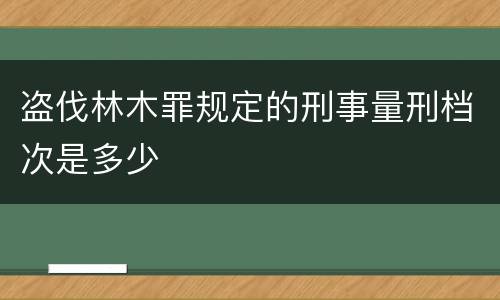 盗伐林木罪规定的刑事量刑档次是多少