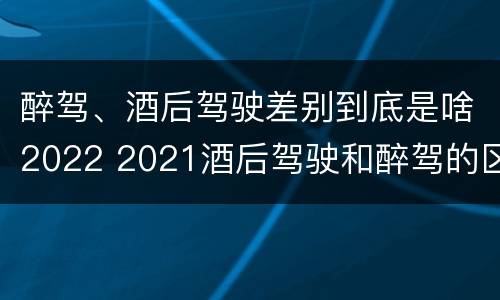 醉驾、酒后驾驶差别到底是啥2022 2021酒后驾驶和醉驾的区别