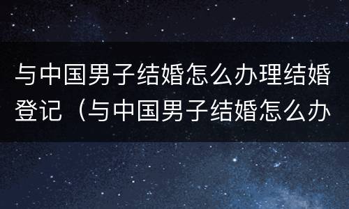 与中国男子结婚怎么办理结婚登记（与中国男子结婚怎么办理结婚登记证明）
