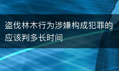 盗伐林木行为涉嫌构成犯罪的应该判多长时间