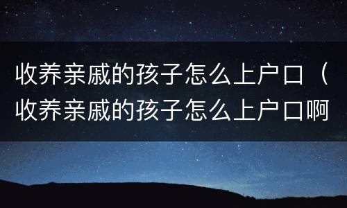 收养亲戚的孩子怎么上户口（收养亲戚的孩子怎么上户口啊）