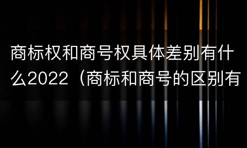商标权和商号权具体差别有什么2022（商标和商号的区别有哪些?）