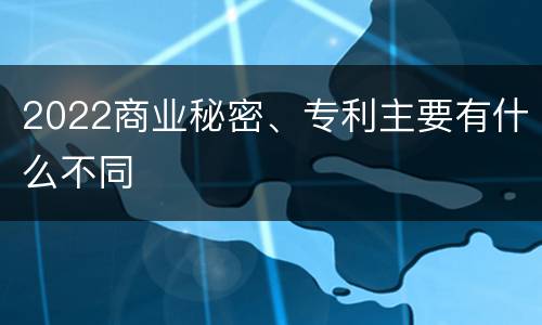 2022商业秘密、专利主要有什么不同