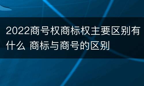 2022商号权商标权主要区别有什么 商标与商号的区别