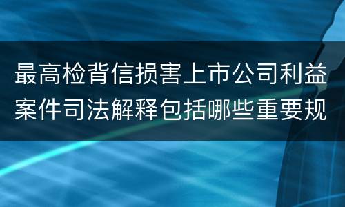 最高检背信损害上市公司利益案件司法解释包括哪些重要规定