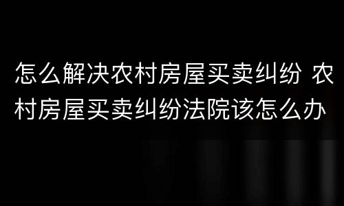 怎么解决农村房屋买卖纠纷 农村房屋买卖纠纷法院该怎么办
