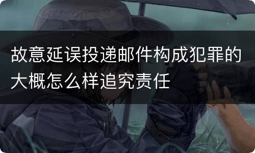 故意延误投递邮件构成犯罪的大概怎么样追究责任