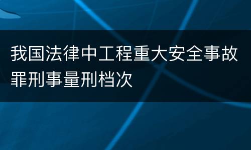 我国法律中工程重大安全事故罪刑事量刑档次