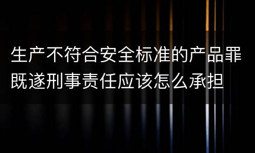 生产不符合安全标准的产品罪既遂刑事责任应该怎么承担
