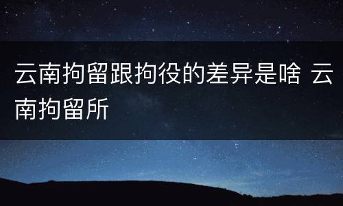 云南拘留跟拘役的差异是啥 云南拘留所