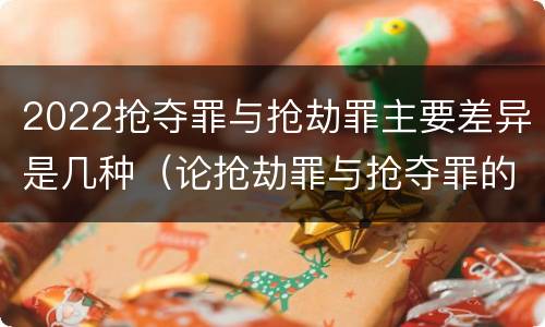 2022抢夺罪与抢劫罪主要差异是几种（论抢劫罪与抢夺罪的界限）