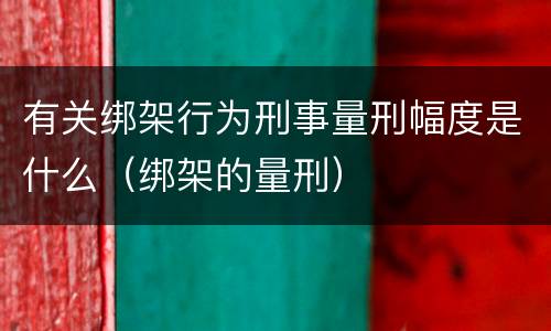 有关绑架行为刑事量刑幅度是什么（绑架的量刑）