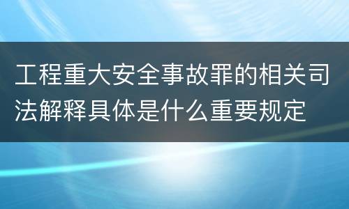 工程重大安全事故罪的相关司法解释具体是什么重要规定