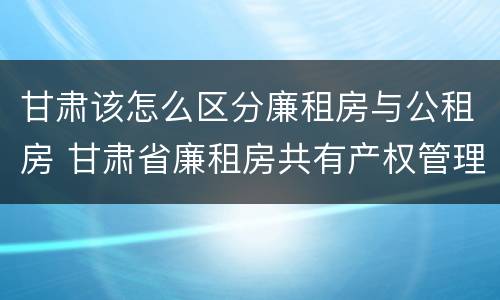 甘肃该怎么区分廉租房与公租房 甘肃省廉租房共有产权管理办法